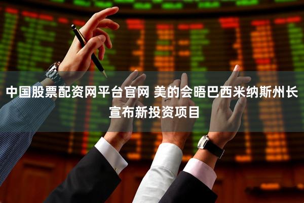 中国股票配资网平台官网 美的会晤巴西米纳斯州长 宣布新投资项目