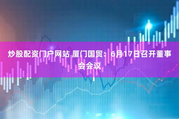 炒股配资门户网站 厦门国贸：6月17日召开董事会会议