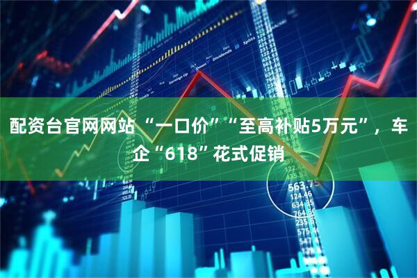 配资台官网网站 “一口价”“至高补贴5万元”，车企“618”花式促销