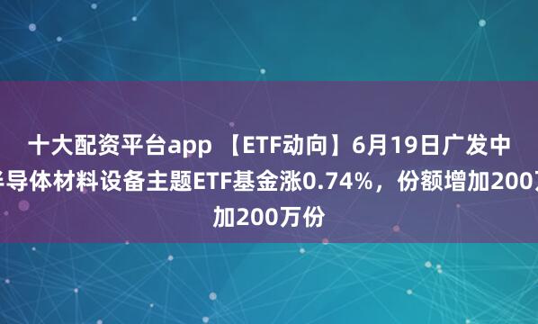 十大配资平台app 【ETF动向】6月19日广发中证半导体材料设备主题ETF基金涨0.74%，份额增加200万份