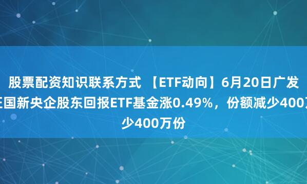 股票配资知识联系方式 【ETF动向】6月20日广发中证国新央企股东回报ETF基金涨0.49%，份额减少400万份
