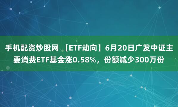 手机配资炒股网 【ETF动向】6月20日广发中证主要消费ETF基金涨0.58%，份额减少300万份