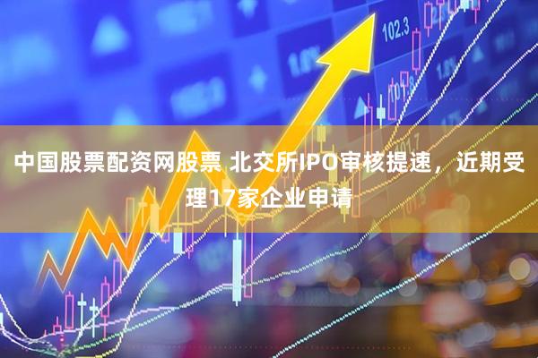 中国股票配资网股票 北交所IPO审核提速，近期受理17家企业申请