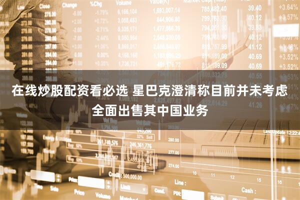 在线炒股配资看必选 星巴克澄清称目前并未考虑全面出售其中国业务