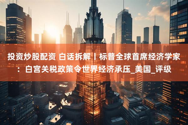 投资炒股配资 白话拆解丨标普全球首席经济学家：白宫关税政策令世界经济承压_美国_评级