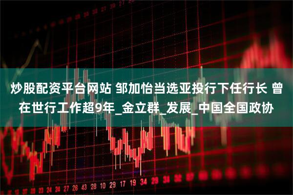 炒股配资平台网站 邹加怡当选亚投行下任行长 曾在世行工作超9年_金立群_发展_中国全国政协