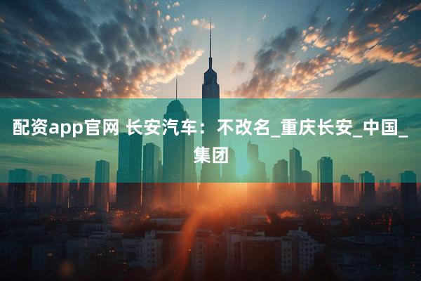 配资app官网 长安汽车：不改名_重庆长安_中国_集团