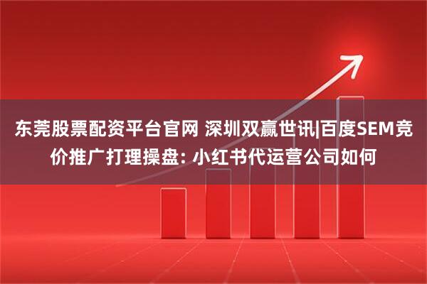 东莞股票配资平台官网 深圳双赢世讯|百度SEM竞价推广打理操盘: 小红书代运营公司如何