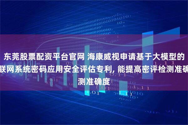 东莞股票配资平台官网 海康威视申请基于大模型的物联网系统密码应用安全评估专利, 能提高密评检测准确度