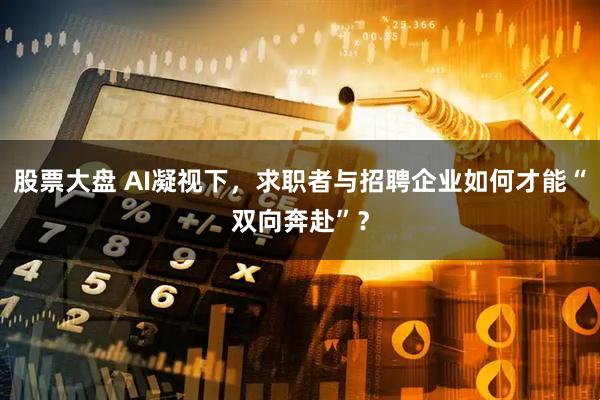股票大盘 AI凝视下，求职者与招聘企业如何才能“双向奔赴”？