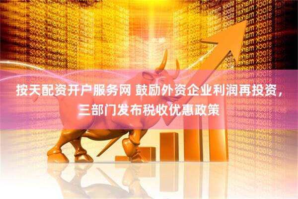 按天配资开户服务网 鼓励外资企业利润再投资，三部门发布税收优惠政策