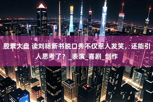 股票大盘 读刘旸新书脱口秀不仅惹人发笑，还能引人思考了？_表演_喜剧_创作