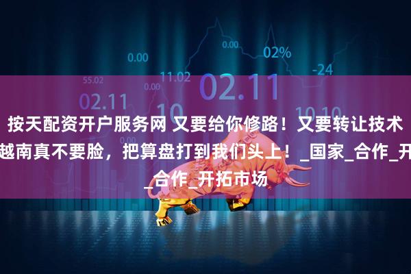 按天配资开户服务网 又要给你修路！又要转让技术给你！越南真不要脸，把算盘打到我们头上！_国家_合作_开拓市场