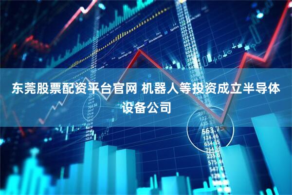 东莞股票配资平台官网 机器人等投资成立半导体设备公司
