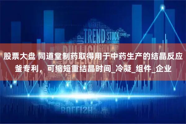 股票大盘 同道堂制药取得用于中药生产的结晶反应釜专利，可缩短重结晶时间_冷凝_组件_企业