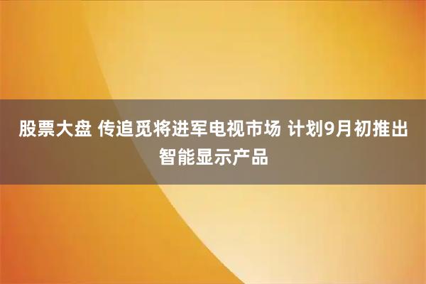 股票大盘 传追觅将进军电视市场 计划9月初推出智能显示产品