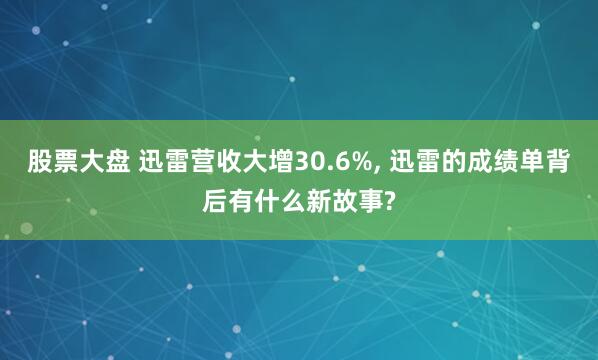 股票大盘 迅雷营收大增30.6%, 迅雷的成绩单背后有什么新故事?