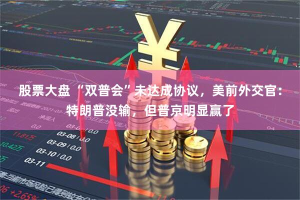 股票大盘 “双普会”未达成协议，美前外交官：特朗普没输，但普京明显赢了