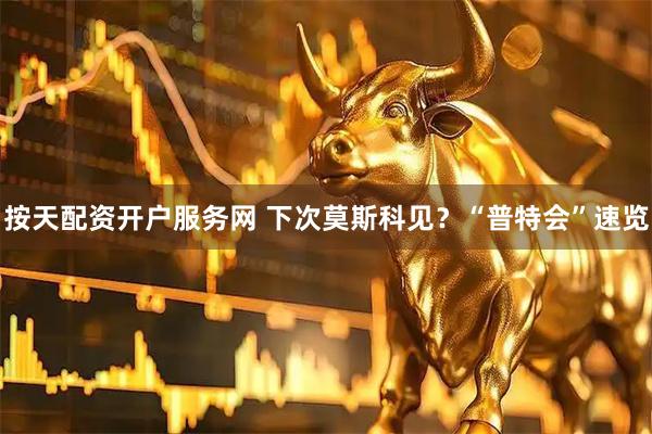 按天配资开户服务网 下次莫斯科见？“普特会”速览