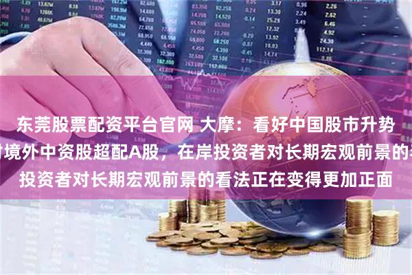东莞股票配资平台官网 大摩：看好中国股市升势持续至夏季结束！相对境外中资股超配A股，在岸投资者对长期宏观前景的看法正在变得更加正面