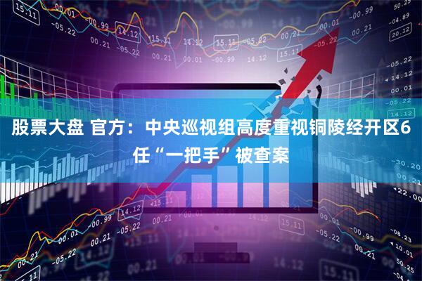 股票大盘 官方：中央巡视组高度重视铜陵经开区6任“一把手”被查案