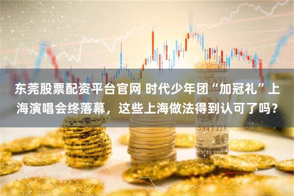 东莞股票配资平台官网 时代少年团“加冠礼”上海演唱会终落幕，这些上海做法得到认可了吗？