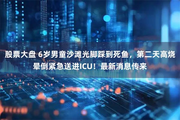 股票大盘 6岁男童沙滩光脚踩到死鱼，第二天高烧晕倒紧急送进ICU！最新消息传来