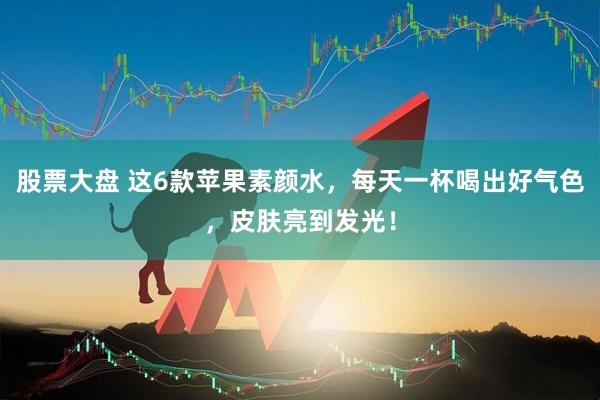 股票大盘 这6款苹果素颜水，每天一杯喝出好气色，皮肤亮到发光！