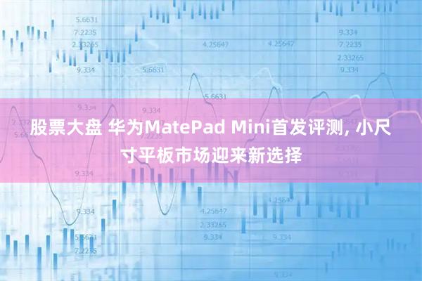 股票大盘 华为MatePad Mini首发评测, 小尺寸平板市场迎来新选择