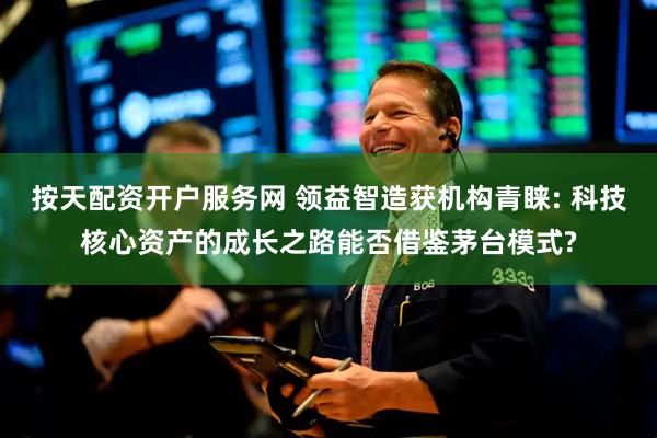 按天配资开户服务网 领益智造获机构青睐: 科技核心资产的成长之路能否借鉴茅台模式?