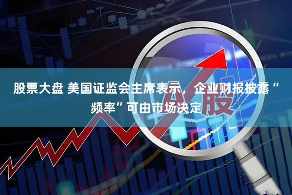 股票大盘 美国证监会主席表示，企业财报披露“频率”可由市场决定