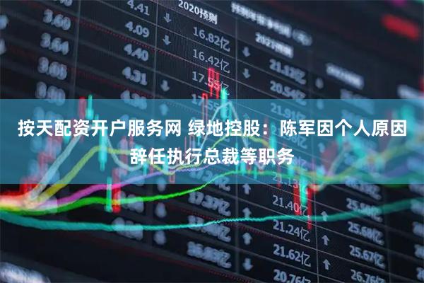 按天配资开户服务网 绿地控股：陈军因个人原因辞任执行总裁等职务