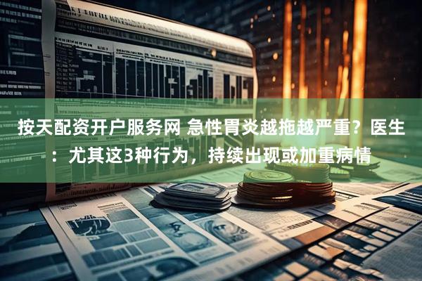 按天配资开户服务网 急性胃炎越拖越严重？医生：尤其这3种行为，持续出现或加重病情