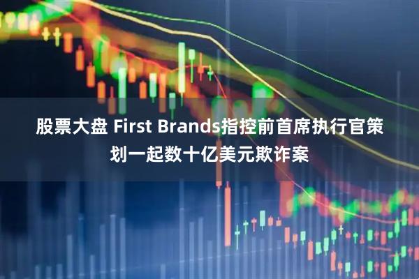 股票大盘 First Brands指控前首席执行官策划一起数十亿美元欺诈案