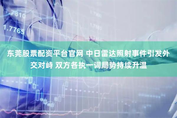 东莞股票配资平台官网 中日雷达照射事件引发外交对峙 双方各执一词局势持续升温