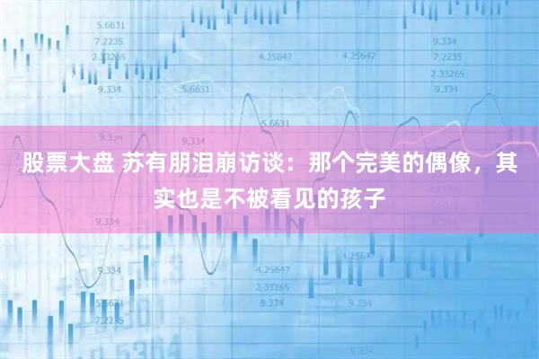 股票大盘 苏有朋泪崩访谈：那个完美的偶像，其实也是不被看见的孩子