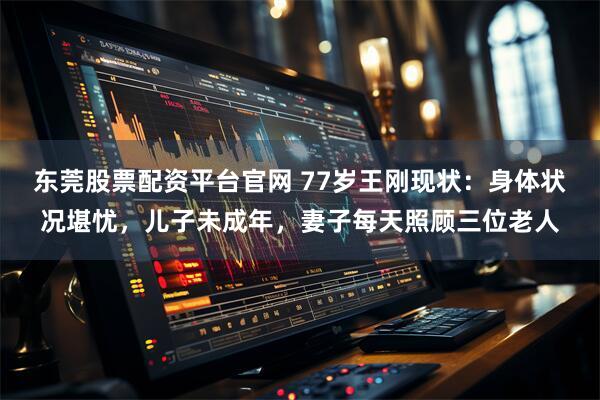 东莞股票配资平台官网 77岁王刚现状：身体状况堪忧，儿子未成年，妻子每天照顾三位老人