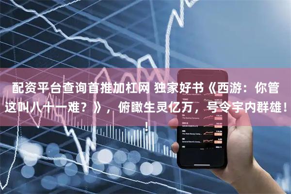 配资平台查询首推加杠网 独家好书《西游：你管这叫八十一难？》，俯瞰生灵亿万，号令宇内群雄！
