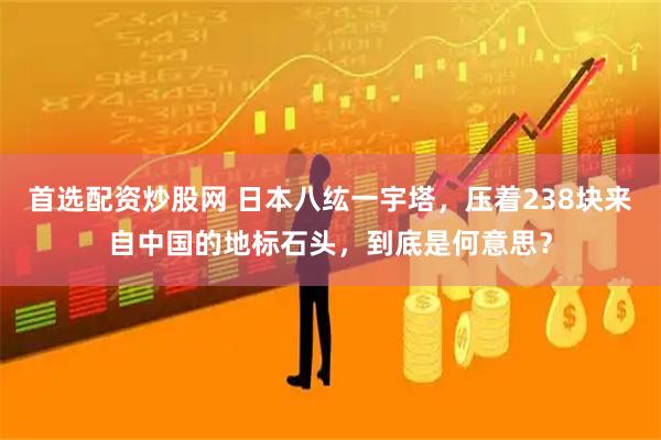 首选配资炒股网 日本八纮一宇塔，压着238块来自中国的地标石头，到底是何意思？