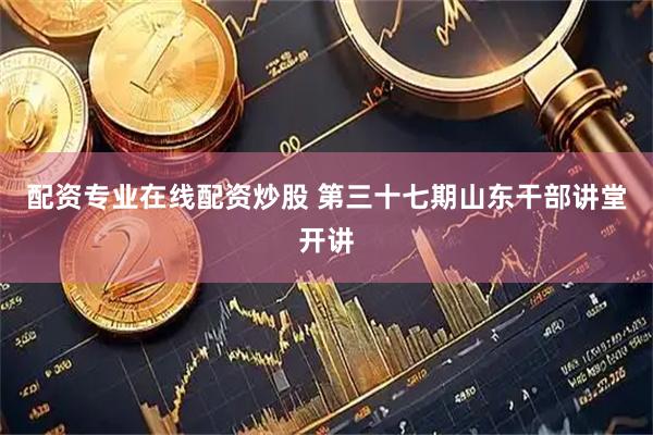 配资专业在线配资炒股 第三十七期山东干部讲堂开讲