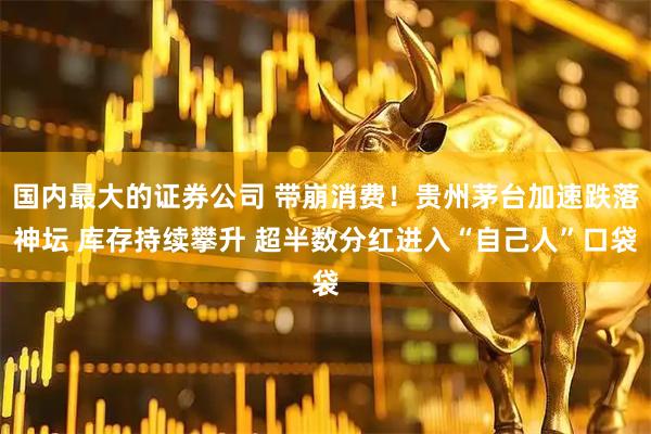 国内最大的证券公司 带崩消费！贵州茅台加速跌落神坛 库存持续攀升 超半数分红进入“自己人”口袋