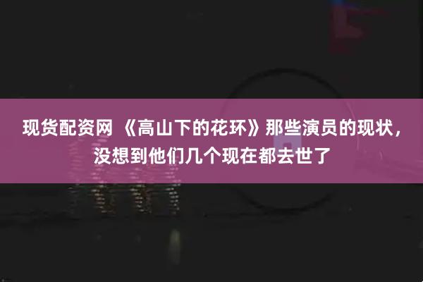 现货配资网 《高山下的花环》那些演员的现状，没想到他们几个现在都去世了