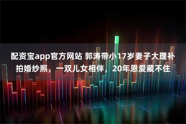 配资宝app官方网站 郭涛带小17岁妻子大理补拍婚纱照，一双儿女相伴，20年恩爱藏不住