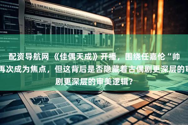 配资导航网 《佳偶天成》开播，围绕任嘉伦“帅”的讨论再次成为焦点，但这背后是否隐藏着古偶剧更深层的审美逻辑？