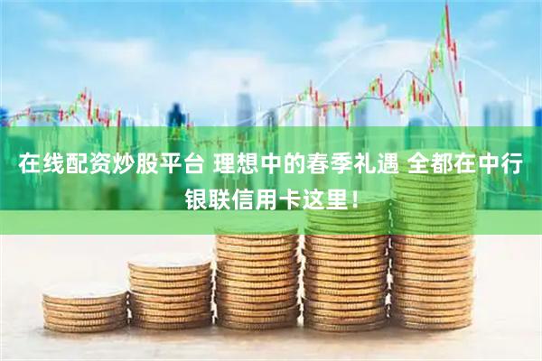 在线配资炒股平台 理想中的春季礼遇 全都在中行银联信用卡这里！