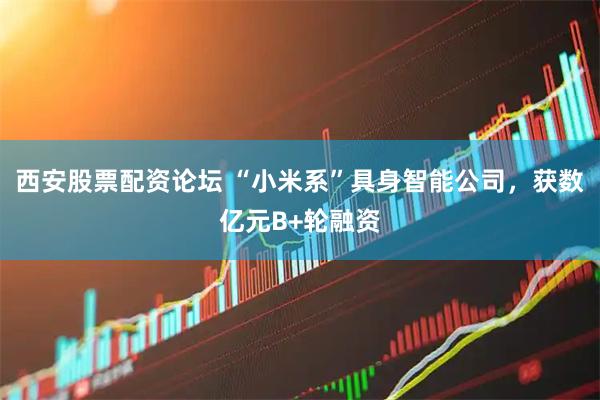 西安股票配资论坛 “小米系”具身智能公司，获数亿元B+轮融资