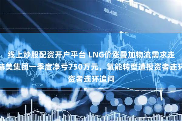 线上炒股配资开户平台 LNG价涨叠加物流需求走弱，赫美集团一季度净亏750万元，氢能转型遭投资者连环追问