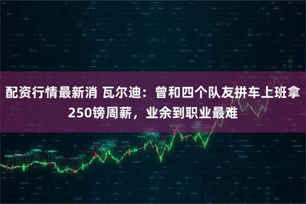 配资行情最新消 瓦尔迪：曾和四个队友拼车上班拿250镑周薪，业余到职业最难