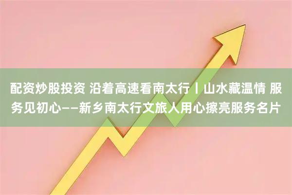 配资炒股投资 沿着高速看南太行丨山水藏温情 服务见初心——新乡南太行文旅人用心擦亮服务名片