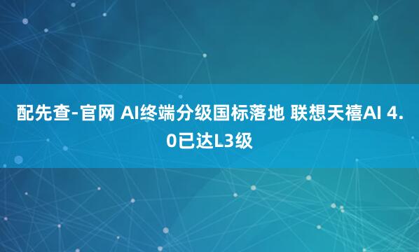配先查-官网 AI终端分级国标落地 联想天禧AI 4.0已达L3级